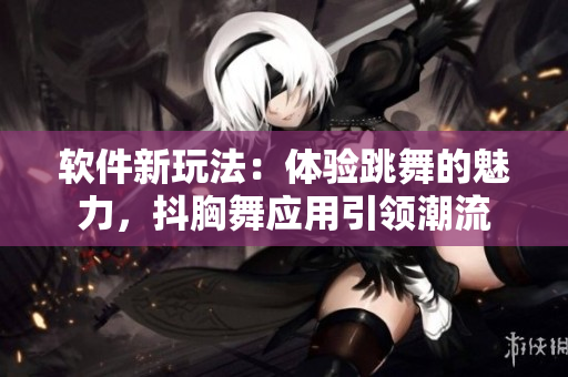 軟件新玩法：體驗跳舞的魅力，抖胸舞應用引領潮流