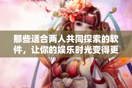 那些適合兩人共同探索的軟件，讓你的娛樂時(shí)光變得更加有趣