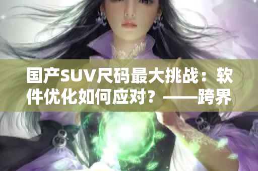 國產(chǎn)SUV尺碼最大挑戰(zhàn)：軟件優(yōu)化如何應(yīng)對？——跨界應(yīng)用分析