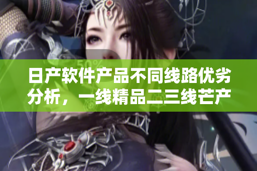 日產(chǎn)軟件產(chǎn)品不同線路優(yōu)劣分析，一線精品二三線芒產(chǎn)品有何差別？