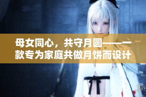 母女同心，共守月圓——一款專為家庭共做月餅而設(shè)計(jì)的軟件