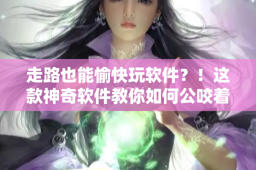 走路也能愉快玩軟件？！這款神奇軟件教你如何公咬著小嬌乳H邊行走~