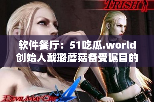 軟件餐廳：51吃瓜.world創(chuàng)始人戴璐蘑菇備受矚目的原因