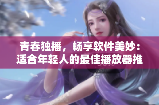 青春獨(dú)播，暢享軟件美妙：適合年輕人的最佳播放器推薦