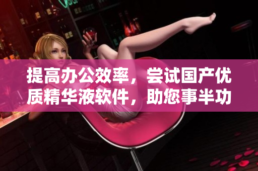提高辦公效率，嘗試國產(chǎn)優(yōu)質(zhì)精華液軟件，助您事半功倍！