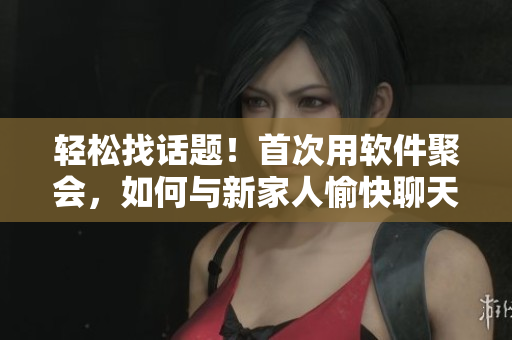 輕松找話題！首次用軟件聚會，如何與新家人愉快聊天