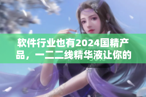 軟件行業(yè)也有2024國精產(chǎn)品，一二二線精華液讓你的軟件更加精彩！