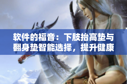 軟件的福音：下肢抬高墊與翻身墊智能選擇，提升健康程度