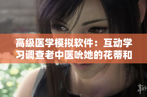 高級醫(yī)學(xué)模擬軟件：互動學(xué)習(xí)調(diào)查老中醫(yī)吮她的花蒂和奶水技巧