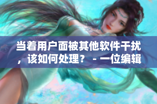 當(dāng)著用戶面被其他軟件干擾，該如何處理？ - 一位編輯的經(jīng)驗(yàn)分享