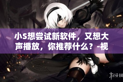 小S想嘗試新軟件，又想大聲播放，你推薦什么？-視頻評測
