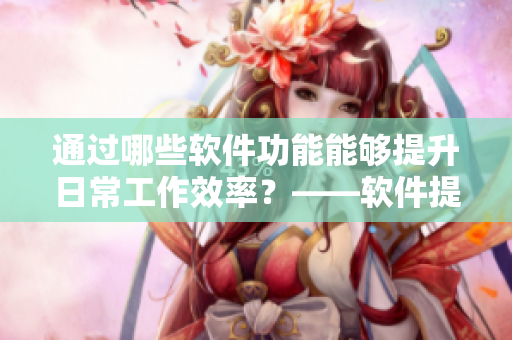通過哪些軟件功能能夠提升日常工作效率？——軟件提高工作效率的實(shí)用功能