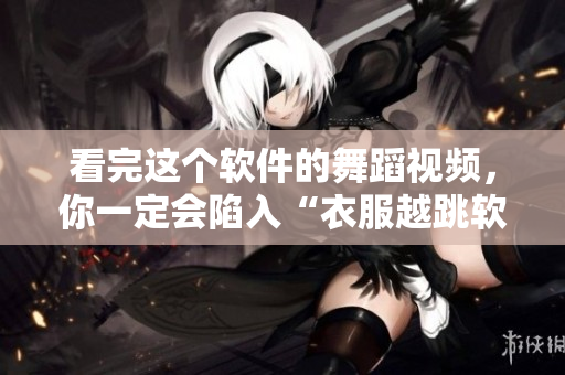 看完這個(gè)軟件的舞蹈視頻，你一定會(huì)陷入“衣服越跳軟件越少”的節(jié)奏！