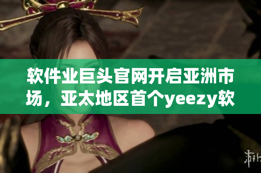 軟件業(yè)巨頭官網(wǎng)開(kāi)啟亞洲市場(chǎng)，亞太地區(qū)首個(gè)yeezy軟件官網(wǎng)盛大上線(xiàn)